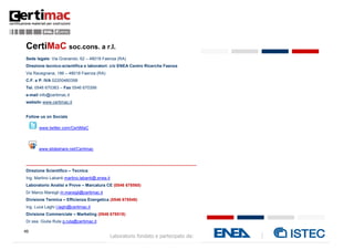 49
Laboratorio fondato e partecipato da:
CertiMaC soc.cons. a r.l.
Sede legale: Via Granarolo, 62 – 48018 Faenza (RA)
Direzione tecnico-scientifica e laboratori: c/o ENEA Centro Ricerche Faenza
Via Ravegnana, 186 – 48018 Faenza (RA)
C.F. e P. IVA 02200460398
Tel. 0546 670363 – Fax 0546 670399
e-mail info@certimac.it
website www.certimac.it
Follow us on Socials
www.twitter.com/CertiMaC
www.slideshare.net/Certimac
_________________________________________________________________________
Direzione Scientifico – Tecnica:
Ing. Martino Labanti martino.labanti@.enea.it
Laboratorio Analisi e Prove – Marcatura CE (0546 678565)
Dr Marco Marsigli m.marsigli@certimac.it
Divisione Termica – Efficienza Energetica (0546 678548)
Ing. Luca Laghi l.laghi@certimac.it
Divisione Commerciale – Marketing (0546 678518):
Dr.ssa. Giulia Ruta g.ruta@certimac.it
 
