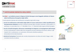 7
Laboratorio fondato e partecipato da:
SERVIZI
 CERTIFICAZIONE ENERGETICA DEGLI EDIFICI
CertiMaC è accreditato presso la Regione Emilia-Romagna come Soggetto abilitato al rilascio
della Certificazione Energetica degli edifici.
L’unità operativa dedicata alla certificazione energetica degli edifici eroga:
> servizi di certificazione nell’ambito degli edifici di nuova costruzione e della riqualificazione
del patrimonio esistente secondo le direttive previste dalla normativa nazionale in tale ambito e, in
particolare, ai sensi della D.A.L. n.° 156/2008 e D.A.L. n° 1362/2010 della regione Emilia-Romagna;
> servizi di Audit Energetico attraverso metodologie di diagnosi e di management dell’energia
al fine di razionalizzare l’utilizzo delle fonti energetiche primarie destinate all’involucro edilizio e agli
impianti che lo costituiscono, con particolare riferimento all’edilizia pubblica e
direzionale/commerciale/industriale.
> attività di formazione finalizzata alla corretta interpretazione ed utilizzo dei testi di legge e delle
normative tecniche di settore.
 