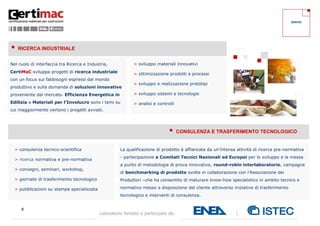 8
Laboratorio fondato e partecipato da:
Nel ruolo di interfaccia tra Ricerca e Industria,
CertiMaC sviluppa progetti di ricerca industriale
con un focus sui fabbisogni espressi dal mondo
produttivo e sulla domanda di soluzioni innovative
proveniente dal mercato. Efficienza Energetica in
Edilizia e Materiali per l’Involucro sono i temi su
cui maggiormente vertono i progetti avviati.
La qualificazione di prodotto è affiancata da un’intensa attività di ricerca pre-normativa
- partecipazione a Comitati Tecnici Nazionali ed Europei per lo sviluppo e la messa
a punto di metodologie di prova innovative, round-robin interlaboratorio, campagne
di benchmarking di prodotto svolte in collaborazione con l’Associazione dei
Produttori –che ha consentito di maturare know-how specialistico in ambito tecnico e
normativo messo a disposizione del cliente attraverso iniziative di trasferimento
tecnologico e interventi di consulenza.
 RICERCA INDUSTRIALE
 CONSULENZA E TRASFERIMENTO TECNOLOGICO
> sviluppo materiali innovativi
> ottimizzazione prodotti e processi
> sviluppo e realizzazione prototipi
> sviluppo sistemi e tecnologie
> analisi e controlli
> consulenza tecnico-scientifica
> ricerca normativa e pre-normativa
> convegni, seminari, workshop,
> giornate di trasferimento tecnologico
> pubblicazioni su stampa specializzata
SERVIZI
 