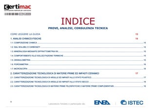 9
Laboratorio fondato e partecipato da:
INDICEPROVE, ANALISI, CONSULENZA TECNICA
COME LEGGERE LA GUIDA 13
1. ANALISI CHIMICO-FISICHE 14
1.1. COMPOSIZIONE CHIMICA .......................................................................................................................................................................................................14
1.2. SALI SOLUBILI E CARBONATI .................................................................................................................................................................................................14
1.3. MINERALOGIA MEDIANTE DIFFRATTOMETRIA RX................................................................................................................................................................15
1.4. COMPORTAMENTO ALLE SOLLECITAZIONE TERMICHE ......................................................................................................................................................15
1.5. GRANULOMETRIA....................................................................................................................................................................................................................15
1.6. POROSIMETRIA .......................................................................................................................................................................................................................16
1.7. MICROSCOPIA .........................................................................................................................................................................................................................16
2. CARATTERIZZAZIONE TECNOLOGICA DI MATERIE PRIME ED IMPASTI CERAMICI 17
2.1. CARATTERIZZAZIONE TECNOLOGICA DI ARGILLE ED IMPASTI ALLO STATO PLASTICO..................................................................................................17
2.2. CARATTERIZZAZIONE TECNOLOGICA DI ARGILLE ED IMPASTI ALLO STATO SECCO ......................................................................................................18
2.3. CARATTERIZZAZIONE TECNOLOGICA DI MATERIE PRIME FELDSPATICHE O MATERIE PRIME COMPLEMENTARI........................................................18
 