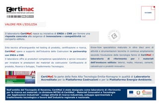 CHI SIAMO




VALORE PER L’EDILIZIA


Il laboratorio CertiMaC nasce su iniziativa di ENEA e CNR per fornire una
risposta concreta alle esigenze di innovazione e competitività nel
comparto edilizio.


Ente tecnico all’avanguardia nel testing di prodotto, certificazione e ricerca,     Know-how specialistico maturato in oltre dieci anni di
CertiMaC opera a supporto dell’Industria delle Costruzioni in partnership           attività e strumentazioni tecniche in continuo ampliamento
con ENEA e CNR.                                                                     secondo l’evoluzione della tecnologia fanno di CertiMaC il
Il laboratorio offre ai produttori competenze specialistiche e servizi innovativi   laboratorio      di    riferimento    per    i    materiali
per innalzare le prestazioni dei materiali da costruzione: Certificazione di        dell’involucro edilizio: laterizi, malte, intonaci, cementi,
prodotto, Ricerca e Sviluppo, Trasferimento Tecnologico.                            calcestruzzi e prodotti innovativi.




                                   CertiMaC fa parte della Rete Alta Tecnologia Emilia-Romagna in qualità di Laboratorio
                                   Accreditato per la Piattaforma Costruzioni e per la Piattaforma Energia-Ambiente.



 Nell’ambito del Tecnopolo di Ravenna, CertiMaC è stato designato come laboratorio di riferimento
 per la ricerca sui materiali. La divisione MITAI di CertiMaC - Materiali Innovativi e Tecnologie
  per Applicazioni Industriali - svolge attività di ricerca industriale, sviluppo sperimentale e
 trasferimento tecnologico a favore dell’Industria regionale e nazionale.
 