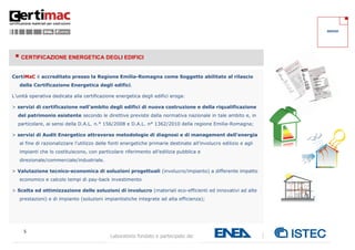 SERVIZI




  CERTIFICAZIONE ENERGETICA DEGLI EDIFICI

CertiMaC è accreditato presso la Regione Emilia-Romagna come Soggetto abilitato al rilascio
   della Certificazione Energetica degli edifici.

L’unità operativa dedicata alla certificazione energetica degli edifici eroga:

> servizi di certificazione nell’ambito degli edifici di nuova costruzione e della riqualificazione
  del patrimonio esistente secondo le direttive previste dalla normativa nazionale in tale ambito e, in
  particolare, ai sensi della D.A.L. n.° 156/2008 e D.A.L. n° 1362/2010 della regione Emilia-Romagna;

> servizi di Audit Energetico attraverso metodologie di diagnosi e di management dell’energia
   al fine di razionalizzare l’utilizzo delle fonti energetiche primarie destinate all’involucro edilizio e agli
   impianti che lo costituiscono, con particolare riferimento all’edilizia pubblica e
   direzionale/commerciale/industriale.

> Valutazione tecnico-economica di soluzioni progettuali (involucro/impianto) a differente impatto
   economico e calcolo tempi di pay-back investimento

> Scelta ed ottimizzazione delle soluzioni di involucro (materiali eco-efficienti ed innovativi ad alte
   prestazioni) e di impianto (soluzioni impiantistiche integrate ad alta efficienza);




     5
                                             Laboratorio fondato e partecipato da:
 