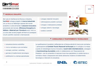 SERVIZI




   RICERCA E SVILUPPO


Nel ruolo di interfaccia tra Ricerca e Industria,              > sviluppo materiali innovativi
CertiMaC sviluppa progetti di ricerca industriale
                                                               > ottimizzazione prodotti e processi
con un focus sui fabbisogni espressi dal mondo
                                                               > sviluppo e realizzazione prototipi
produttivo e sulla domanda di soluzioni innovative
proveniente dal mercato. Efficienza Energetica in              > sviluppo sistemi e tecnologie

Edilizia e Materiali per l’Involucro sono i temi su            > analisi e controlli
cui sono stati avviati progetti all’interno di prestigiosi
circuiti scientifici nazionali e internazionali.


                                                                                      CONSULENZA E TRASFERIMENTO TECNOLOGICO


  > consulenza tecnico-scientifica                       La qualificazione di prodotto è affiancata da un’intensa attività di ricerca pre-normativa
                                                         - partecipazione a Comitati Tecnici Nazionali ed Europei per lo sviluppo e la messa
  > ricerca normativa e pre-normativa
                                                         a punto di metodologie di prova innovative, round-robin interlaboratorio, campagne
  > convegni, seminari, workshop,
                                                         di benchmarking di prodotto svolte in collaborazione con l’Associazione dei
  > giornate di trasferimento tecnologico                Produttori –che ha consentito di maturare know-how specialistico in ambito tecnico e

  > pubblicazioni su stampa specializzata                normativo messo a disposizione del cliente attraverso iniziative di trasferimento
                                                         tecnologico e interventi di consulenza.


     6
                                               Laboratorio fondato e partecipato da:
 