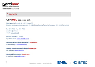    CONTATTI



CertiMaC soc.cons. a r.l.
Sede legale: Via Granarolo, 62 – 48018 Faenza (RA)
Direzione tecnico-scientifica e laboratori: c/o ENEA Centro Ricerche Faenza Via Ravegnana, 186 – 48018 Faenza (RA)


Tel. 0546 670363 – Fax 0546 670399
e-mail info@certimac.it
website www.certimac.it


Direzione Scientifico – Tecnica:
Ing. Martino Labanti martino.labanti@.enea.it


Laboratorio Analisi e Prove – Marcatura CE (0546 678565)
Dr Marco Marsigli m.marsigli@certimac.it


Divisione Termica – Efficienza Energetica (0546 678548)
Ing. Luca Laghi l.laghi@certimac.it


Marketing & Comunicazione (0546 678518)
Dr.ssa. Giulia Ruta g.ruta@certimac.it




7
                                                Laboratorio fondato e partecipato da:
 