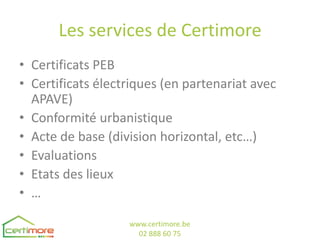 Les services de Certimore
• Certificats PEB
• Certificats électriques (en partenariat avec
  APAVE)
• Conformité urbanistique
• Acte de base (division horizontal, etc…)
• Evaluations
• Etats des lieux
• …

                   www.certimore.be
                     02 888 60 75
 