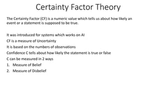 Certainty Factor Theory
The Certainty Factor (CF) is a numeric value which tells us about how likely an
event or a statement is supposed to be true.
It was introduced for systems which works on AI
CF is a measure of Uncertainty
It is based on the numbers of observations
Confidence C tells about how likely the statement is true or false
C can be measured in 2 ways
1. Measure of Belief
2. Measure of Disbelief
 