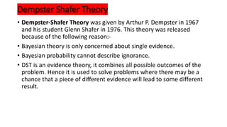 Dempster Shafer Theory
• Dempster-Shafer Theory was given by Arthur P. Dempster in 1967
and his student Glenn Shafer in 1976. This theory was released
because of the following reason:-
• Bayesian theory is only concerned about single evidence.
• Bayesian probability cannot describe ignorance.
• DST is an evidence theory, it combines all possible outcomes of the
problem. Hence it is used to solve problems where there may be a
chance that a piece of different evidence will lead to some different
result.
 