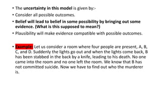 • The uncertainty in this model is given by:-
• Consider all possible outcomes.
• Belief will lead to belief in some possibility by bringing out some
evidence. (What is this supposed to mean?)
• Plausibility will make evidence compatible with possible outcomes.
• Example: Let us consider a room where four people are present, A, B,
C, and D. Suddenly the lights go out and when the lights come back, B
has been stabbed in the back by a knife, leading to his death. No one
came into the room and no one left the room. We know that B has
not committed suicide. Now we have to find out who the murderer
is.
 