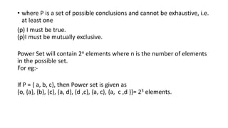 • where P is a set of possible conclusions and cannot be exhaustive, i.e.
at least one
(p) I must be true.
(p)I must be mutually exclusive.
Power Set will contain 2n elements where n is the number of elements
in the possible set.
For eg:-
If P = { a, b, c}, then Power set is given as
{o, {a}, {b}, {c}, {a, d}, {d ,c}, {a, c}, {a, c ,d }}= 23 elements.
 