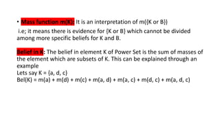 • Mass function m(K): It is an interpretation of m({K or B})
i.e; it means there is evidence for {K or B} which cannot be divided
among more specific beliefs for K and B.
Belief in K: The belief in element K of Power Set is the sum of masses of
the element which are subsets of K. This can be explained through an
example
Lets say K = {a, d, c}
Bel(K) = m(a) + m(d) + m(c) + m(a, d) + m(a, c) + m(d, c) + m(a, d, c)
 