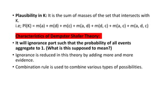 • Plausibility in K: It is the sum of masses of the set that intersects with
K.
i.e; Pl(K) = m(a) + m(d) + m(c) + m(a, d) + m(d, c) + m(a, c) + m(a, d, c)
Characteristics of Dempster Shafer Theory:
• It will ignorance part such that the probability of all events
aggregate to 1. (What is this supposed to mean?)
• Ignorance is reduced in this theory by adding more and more
evidence.
• Combination rule is used to combine various types of possibilities.
 