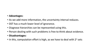 • Advantages:
• As we add more information, the uncertainty interval reduces.
• DST has a much lower level of ignorance.
• Diagnose hierarchies can be represented using this.
• Person dealing with such problems is free to think about evidence.
• Disadvantages:
• In this, computation effort is high, as we have to deal with 2n sets
 