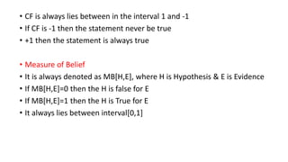 • CF is always lies between in the interval 1 and -1
• If CF is -1 then the statement never be true
• +1 then the statement is always true
• Measure of Belief
• It is always denoted as MB[H,E], where H is Hypothesis & E is Evidence
• If MB[H,E]=0 then the H is false for E
• If MB[H,E]=1 then the H is True for E
• It always lies between interval[0,1]
 