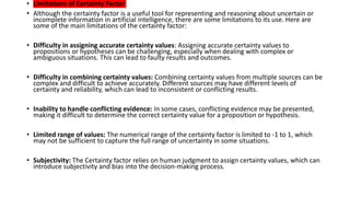 • Limitations of Certainty Factor
• Although the certainty factor is a useful tool for representing and reasoning about uncertain or
incomplete information in artificial intelligence, there are some limitations to its use. Here are
some of the main limitations of the certainty factor:
• Difficulty in assigning accurate certainty values: Assigning accurate certainty values to
propositions or hypotheses can be challenging, especially when dealing with complex or
ambiguous situations. This can lead to faulty results and outcomes.
• Difficulty in combining certainty values: Combining certainty values from multiple sources can be
complex and difficult to achieve accurately. Different sources may have different levels of
certainty and reliability, which can lead to inconsistent or conflicting results.
• Inability to handle conflicting evidence: In some cases, conflicting evidence may be presented,
making it difficult to determine the correct certainty value for a proposition or hypothesis.
• Limited range of values: The numerical range of the certainty factor is limited to -1 to 1, which
may not be sufficient to capture the full range of uncertainty in some situations.
• Subjectivity: The Certainty factor relies on human judgment to assign certainty values, which can
introduce subjectivity and bias into the decision-making process.
 