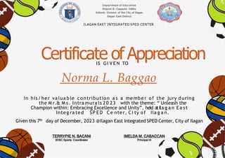 Certificate of Appreciation
IS GI V EN TO
Norma L. Baggao
in his/her va lua ble contribution a s a member of the jury during
the M r.& M s. Intra mura ls 20 23 with the theme: “ Unleash the
Champion within: Embracing Excellence and Unity”, heId atIla g a n Ea st
Integ ra ted SP E D Ce nter, Ci ty of Ila g a n.
Given this 7th day of December, 2023 @Ilagan East Integrated SPED Center, City of Ilagan
TERRYPIE N. BACANI
IEISC Sports Coordinator
IMELDA M. CABACCAN
Principal III
 
