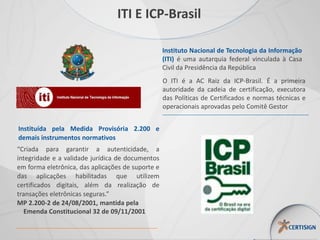 Instituto Nacional de Tecnologia da Informação
(ITI) é uma autarquia federal vinculada à Casa
Civil da Presidência da República
O ITI é a AC Raiz da ICP-Brasil. É a primeira
autoridade da cadeia de certificação, executora
das Políticas de Certificados e normas técnicas e
operacionais aprovadas pelo Comitê Gestor
Instituída pela Medida Provisória 2.200 e
demais instrumentos normativos
“Criada para garantir a autenticidade, a
integridade e a validade jurídica de documentos
em forma eletrônica, das aplicações de suporte e
das aplicações habilitadas que utilizem
certificados digitais, além da realização de
transações eletrônicas seguras.”
MP 2.200-2 de 24/08/2001, mantida pela
Emenda Constitucional 32 de 09/11/2001
ITI E ICP-Brasil
 
