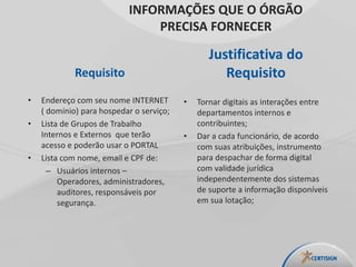 Requisito
• Endereço com seu nome INTERNET
( domínio) para hospedar o serviço;
• Lista de Grupos de Trabalho
Internos e Externos que terão
acesso e poderão usar o PORTAL
• Lista com nome, email e CPF de:
– Usuários internos –
Operadores, administradores,
auditores, responsáveis por
segurança.
Justificativa do
Requisito
• Tornar digitais as interações entre
departamentos internos e
contribuintes;
• Dar a cada funcionário, de acordo
com suas atribuições, instrumento
para despachar de forma digital
com validade jurídica
independentemente dos sistemas
de suporte a informação disponíveis
em sua lotação;
INFORMAÇÕES QUE O ÓRGÃO
PRECISA FORNECER
 