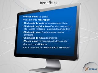 Benefícios
•Menor tempo de gestão
•Atendimento mais rápido
•Eliminação do custo de armazenagem física
•Eliminação logística física (Correios, motoboys e
etc + apelo ecológico – queima de combustível)
•Eliminação papel (custo insumo + apelo
ecológico)
•Eliminação de falhas do processo;
•Menor tempo de circulação do documento
•Aumento de eficiência
•Certeza absoluta da veracidade da assinatura
 