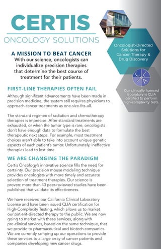 Oncologist-Directed
Solutions for
Cancer Therapy &
Drug Discovery
CERTIS
ONCOLOGY SOLUTIONS
A MISSION TO BEAT CANCER
With our science, oncologists can
individualize precision therapies
that determine the best course of
treatment for their patients.
FIRST-LINE THERAPIES OFTEN FAIL
Although significant advancements have been made in
precision medicine, the system still requires physicians to
approach cancer treatments as one-size-fits-all.
The standard regimen of radiation and chemotherapy
therapies is imprecise. After standard treatments are
exhausted, or when the tumor type is rare, oncologists
don’t have enough data to formulate the best
therapeutic next steps. For example, most treatment
choices aren’t able to take into account unique genetic
aspects of each patient’s tumor. Unfortunately, ineffective
therapies lead to lost time.
WE ARE CHANGING THE PARADIGM
Certis Oncology’s innovative science fills the need for
certainty. Our precision mouse modeling technique
provides oncologists with more timely and accurate
selection of treatment therapies. Our science is
proven: more than 40 peer-reviewed studies have been
published that validate its effectiveness.
We have received our California Clinical Laboratory
License and have been issued CLIA certification for
High-Complexity Testing, which allows us to market
our patient-directed therapy to the public. We are now
going to market with these services, along with
pre-clinical services, based on the same technique, that
we provide to pharmaceutical and biotech companies.
We are currently ramping up our operations to provide
these services to a large array of cancer patients and
companies developing new cancer drugs.
Our clinically licensed
laboratory is CLIA
certified to perform
high-complexity tests.
 