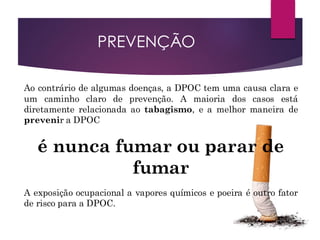 Ao contrário de algumas doenças, a DPOC tem uma causa clara e
um caminho claro de prevenção. A maioria dos casos está
diretamente relacionada ao tabagismo, e a melhor maneira de
prevenir a DPOC
é nunca fumar ou parar de
fumar
A exposição ocupacional a vapores químicos e poeira é outro fator
de risco para a DPOC.
PREVENÇÃO
 