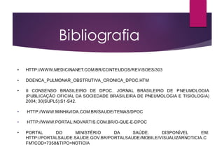 Bibliografia​
• HTTP://WWW.MEDICINANET.COM.BR/CONTEUDOS/REVISOES/303
• DOENCA_PULMONAR_OBSTRUTIVA_CRONICA_DPOC.HTM
• II CONSENSO BRASILEIRO DE DPOC. JORNAL BRASILEIRO DE PNEUMOLOGIA
(PUBLICAÇÃO OFICIAL DA SOCIEDADE BRASILEIRA DE PNEUMOLOGIA E TISIOLOGIA)
2004; 30(SUPL5):S1-S42.
• HTTP://WWW.MINHAVIDA.COM.BR/SAUDE/TEMAS/DPOC
• HTTP://WWW.PORTAL.NOVARTIS.COM.BR/O-QUE-E-DPOC
• PORTAL DO MINISTÉRIO DA SAÚDE. DISPONÍVEL EM:
HTTP://PORTALSAUDE.SAUDE.GOV.BR/PORTALSAUDE/MOBILE/VISUALIZARNOTICIA.C
FM?COD=7358&TIPO=NOTICIA
 