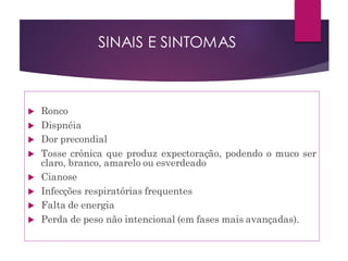  Ronco
 Dispnéia
 Dor precondial
 Tosse crônica que produz expectoração, podendo o muco ser
claro, branco, amarelo ou esverdeado
 Cianose
 Infecções respiratórias frequentes
 Falta de energia
 Perda de peso não intencional (em fases mais avançadas).
SINAIS E SINTOMAS
 