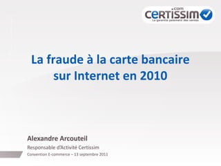 La fraude à la carte bancaire
sur Internet en 2010
Alexandre Arcouteil
Responsable d’Activité Certissim
Convention E-commerce – 13 septembre 2011
 
