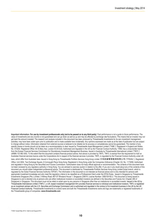 Investment strategy | May 2014
T16531 Issued May 2014 | Valid to end August 2014
Important information: For use by investment professionals only (not to be passed on to any third party). Past performance is not a guide to future performance. The
value of investments and any income is not guaranteed and can go down as well as up and may be affected by exchange rate fluctuations. This means that an investor may not
get back the amount invested. The research and analysis included in this document has been produced by Threadneedle Investments for its own investment management
activities, may have been acted upon prior to publication and is made available here incidentally. Any opinions expressed are made as at the date of publication but are subject
to change without notice. Information obtained from external sources is believed to be reliable but its accuracy or completeness cannot be guaranteed. The mention of any
specific shares or bonds should not be taken as a recommendation to deal. Issued by Threadneedle Asset Management Limited (“TAML”). Registered in England and Wales,
No. 573204. Registered Office: 60 St Mary Axe, London EC3A 8JQ. Authorised and regulated in the UK by the Financial Conduct Authority. TAML has a cross-border licence
from the Korean Financial Services Commission for Discretionary Investment Management Business. Issued in Australia by Threadneedle International Limited (“TINTL”)
(ARBN 133 982 055). To the extent that this document contains financial product advice, that advice is provided by TINTL. TINTL is exempt from the requirement to hold an
Australian financial services licence under the Corporations Act in respect of the financial services it provides. TINTL is regulated by the Financial Conduct Authority under UK
laws, which differ from Australian laws. Issued in Hong Kong by Threadneedle Portfolio Services Hong Kong Limited 天利投資管理香港有限公司 (“TPSHKL”). Registered
Office: Unit 3004, Two Exchange Square, 8 Connaught Place Hong Kong. Registered in Hong Kong under the Companies Ordinance (Chapter 32), No. 1173058. Authorised
and regulated in Hong Kong by the Securities and Futures Commission. Authorisation does not imply official approval or recommendation. The contents of this document have
not been reviewed by any regulatory authority in Hong Kong. You are advised to exercise caution in relation to the offer. If you are in any doubt about any of the contents of this
document you should obtain independent professional advice. This document is distributed by Threadneedle Portfolio Services Hong Kong Limited Dubai branch, which is
regulated by the Dubai Financial Services Authority (“DFSA”). The information in this document is not intended as financial advice and is only intended for persons with
appropriate investment knowledge and who meet the regulatory criteria to be classified as a Professional Client under the DFSA Rules. Issued in Singapore by Threadneedle
Investments Singapore (Pte.) Limited, 3 Killiney Road, #07-07 Winsland House 1, Singapore 239519. License Number: CMS100182-2. This document is being issued in
Singapore to and is directed only at persons who are either institutional investors or accredited investors (as defined in the Securities and Futures Act, Chapter 289 of
Singapore) in Singapore. This document must not be relied or acted upon by any persons in Singapore other than an institutional or accredited investor. Issued in the US by
Threadneedle International Limited (“TINTL”), a UK.-based investment management firm provides financial services to individual and institutional investors. TINTL is registered
as an investment adviser with the U.S. Securities and Exchange Commission and is authorised and regulated in the conduct of its investment business in the UK by the UK
Financial Conduct Authority. Threadneedle Investments is a brand name and both the Threadneedle Investments name and logo are trademarks or registered trademarks of
the Threadneedle group of companies. www.threadneedle.com
10
 