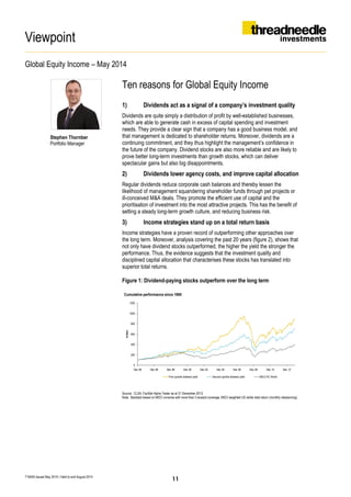 Viewpoint
Global Equity Income – May 2014
T16405 Issued May 2014 | Valid to end August 2014
Stephen Thornber
Portfolio Manager
Ten reasons for Global Equity Income
1) Dividends act as a signal of a company’s investment quality
Dividends are quite simply a distribution of profit by well-established businesses,
which are able to generate cash in excess of capital spending and investment
needs. They provide a clear sign that a company has a good business model, and
that management is dedicated to shareholder returns. Moreover, dividends are a
continuing commitment, and they thus highlight the management’s confidence in
the future of the company. Dividend stocks are also more reliable and are likely to
prove better long-term investments than growth stocks, which can deliver
spectacular gains but also big disappointments.
2) Dividends lower agency costs, and improve capital allocation
Regular dividends reduce corporate cash balances and thereby lessen the
likelihood of management squandering shareholder funds through pet projects or
ill-conceived M&A deals. They promote the efficient use of capital and the
prioritisation of investment into the most attractive projects. This has the benefit of
setting a steady long-term growth culture, and reducing business risk.
3) Income strategies stand up on a total return basis
Income strategies have a proven record of outperforming other approaches over
the long term. Moreover, analysis covering the past 20 years (figure 2), shows that
not only have dividend stocks outperformed, the higher the yield the stronger the
performance. Thus, the evidence suggests that the investment quality and
disciplined capital allocation that characterises these stocks has translated into
superior total returns.
Figure 1: Dividend-paying stocks outperform over the long term
Source: CLSA, FactSet Alpha Tester as at 31 December 2013.
Note: Backtest based on MSCI universe with more than 3 analyst coverage. MSCI weighted US-dollar total return (monthly rebalancing).
Cumulative performance since 1995
0
200
400
600
800
1000
1200
Dec 94 Dec 96 Dec 98 Dec 00 Dec 02 Dec 04 Dec 06 Dec 08 Dec 10 Dec 12
Index
First quintile dividend yield Second quintile dividend yield MSCI AC World
11
 