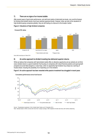 Viewpoint – Global Equity Income
T16405 Issued May 2014 | Valid to end August 2014
7) There are no signs of an income bubble
After several years of good stock performance, and with bond yields at historically low levels, one could be forgiven
for thinking that dividend stocks must have reached expensive levels. However, when we look at the valuations of
high-dividend paying companies globally, they are still trading at a discount to the broader market.
Figure 4: Valuations of high dividend companies
Source: MSCI index data as at 31 March 2014.
8) An active approach to divided investing has delivered superior returns
While we believe that companies with high-dividend yields offer an attractive opportunity set we certainly do not think
every dividend stock is a good investment. By focusing on companies with robust financial positions and good growth
prospects we avoid false bargains or value traps, when an apparently high dividend may simply be a warning of
trouble ahead, including the possibility of an impending cut in the dividend.
Figure 5: An active approach has been rewarded while passive investment has struggled in recent years
Source: Threadneedle Investments, CLSA, FactSet Alpha Tester as at 31 December 2013.
Note: Backtest based on MSCI universe with more than 3 analyst coverage. MSCI weighted US-dollar total return with monthly rebalancing.
12.4
9.7
11.1
14.7
13.9
11.8
13.3
15.7
Europe inc UK Asia Pacific AC ex Japan Japan USA
High dividend yield index Regular Index
Forward PE ratios
Cumulative performance since fund launch
20
40
60
80
100
120
140
Jun 07 Jun 08 Jun 09 Jun 10 Jun 11 Jun 12 Jun 13
Index
Global Equity Income Fund First quintile dividend yield MSCI AC World MSCI High Dividend
13
 