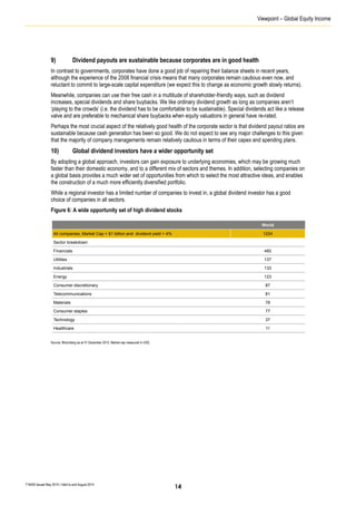Viewpoint – Global Equity Income
T16405 Issued May 2014 | Valid to end August 2014
9) Dividend payouts are sustainable because corporates are in good health
In contrast to governments, corporates have done a good job of repairing their balance sheets in recent years,
although the experience of the 2008 financial crisis means that many corporates remain cautious even now, and
reluctant to commit to large-scale capital expenditure (we expect this to change as economic growth slowly returns).
Meanwhile, companies can use their free cash in a multitude of shareholder-friendly ways, such as dividend
increases, special dividends and share buybacks. We like ordinary dividend growth as long as companies aren’t
‘playing to the crowds’ (i.e. the dividend has to be comfortable to be sustainable). Special dividends act like a release
valve and are preferable to mechanical share buybacks when equity valuations in general have re-rated.
Perhaps the most crucial aspect of the relatively good health of the corporate sector is that dividend payout ratios are
sustainable because cash generation has been so good. We do not expect to see any major challenges to this given
that the majority of company managements remain relatively cautious in terms of their capex and spending plans.
10) Global dividend investors have a wider opportunity set
By adopting a global approach, investors can gain exposure to underlying economies, which may be growing much
faster than their domestic economy, and to a different mix of sectors and themes. In addition, selecting companies on
a global basis provides a much wider set of opportunities from which to select the most attractive ideas, and enables
the construction of a much more efficiently diversified portfolio.
While a regional investor has a limited number of companies to invest in, a global dividend investor has a good
choice of companies in all sectors.
Figure 6: A wide opportunity set of high dividend stocks
Source: Bloomberg as at 31 December 2013. Market cap measured in USD.
World
All companies, Market Cap > $1 billion and dividend yield > 4% 1224
Sector breakdown:
Financials 460
Utilities 137
Industrials 133
Energy 123
Consumer discretionary 87
Telecommunications 81
Materials 78
Consumer staples 77
Technology 37
Healthcare 11
14
 