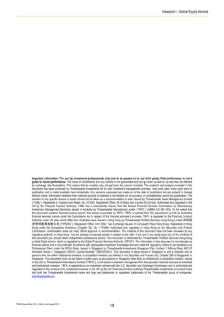 Viewpoint – Global Equity Income
T16405 Issued May 2014 | Valid to end August 2014
Important information: For use by investment professionals only (not to be passed on to any third party). Past performance is not a
guide to future performance. The value of investments and any income is not guaranteed and can go down as well as up and may be affected
by exchange rate fluctuations. This means that an investor may not get back the amount invested. The research and analysis included in this
document has been produced by Threadneedle Investments for its own investment management activities, may have been acted upon prior to
publication and is made available here incidentally. Any opinions expressed are made as at the date of publication but are subject to change
without notice. Information obtained from external sources is believed to be reliable but its accuracy or completeness cannot be guaranteed. The
mention of any specific shares or bonds should not be taken as a recommendation to deal. Issued by Threadneedle Asset Management Limited
(“TAML”). Registered in England and Wales, No. 573204. Registered Office: 60 St Mary Axe, London EC3A 8JQ. Authorised and regulated in the
UK by the Financial Conduct Authority. TAML has a cross-border licence from the Korean Financial Services Commission for Discretionary
Investment Management Business. Issued in Australia by Threadneedle International Limited (“TINTL”) (ARBN 133 982 055). To the extent that
this document contains financial product advice, that advice is provided by TINTL. TINTL is exempt from the requirement to hold an Australian
financial services licence under the Corporations Act in respect of the financial services it provides. TINTL is regulated by the Financial Conduct
Authority under UK laws, which differ from Australian laws. Issued in Hong Kong by Threadneedle Portfolio Services Hong Kong Limited 天利投
資管理香港有限公司 (“TPSHKL”). Registered Office: Unit 3004, Two Exchange Square, 8 Connaught Place Hong Kong. Registered in Hong
Kong under the Companies Ordinance (Chapter 32), No. 1173058. Authorised and regulated in Hong Kong by the Securities and Futures
Commission. Authorisation does not imply official approval or recommendation. The contents of this document have not been reviewed by any
regulatory authority in Hong Kong. You are advised to exercise caution in relation to the offer. If you are in any doubt about any of the contents of
this document you should obtain independent professional advice. This document is distributed by Threadneedle Portfolio Services Hong Kong
Limited Dubai branch, which is regulated by the Dubai Financial Services Authority (“DFSA”). The information in this document is not intended as
financial advice and is only intended for persons with appropriate investment knowledge and who meet the regulatory criteria to be classified as a
Professional Client under the DFSA Rules. Issued in Singapore by Threadneedle Investments Singapore (Pte.) Limited, 3 Killiney Road, #07-07
Winsland House 1, Singapore 239519. License Number: CMS100182-2. This document is being issued in Singapore to and is directed only at
persons who are either institutional investors or accredited investors (as defined in the Securities and Futures Act, Chapter 289 of Singapore) in
Singapore. This document must not be relied or acted upon by any persons in Singapore other than an institutional or accredited investor. Issued
in the US by Threadneedle International Limited (“TINTL”), a UK-based investment management firm that provides financial services to individual
and institutional investors. TINTL is registered as an investment adviser with the U.S. Securities and Exchange Commission and is authorised and
regulated in the conduct of its investment business in the UK by the UK Financial Conduct Authority.Threadneedle Investments is a brand name
and both the Threadneedle Investments name and logo are trademarks or registered trademarks of the Threadneedle group of companies.
www.threadneedle.com.
15
 