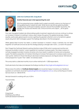 Letter from Certitude CEO, Craig Mowll
Another financial year is fast approaching the end!
2014 has presented some volatility (both market and AUD currency) on the back of
strong global equity markets last year. Whilst returns are still very good Australian
investors have continued to express concerns around the Australian economy, the
Middle East, Russia and Ukraine crisis, China economy and Japan….all for good
reasons.
That said; the global markets are still providing quality investment opportunity and we continue to witness
an increase in interest in investing in various asset classes throughout the global landscape. Global
equities, particularly global equity income is getting the greatest attention and no far behind is global
equity long short. Both strategies support the feelings described in the first paragraph.
Whilst global fixed income has taken a certain backseat in investor’s minds it certainly has not been
forgotten at Certitude and we do see this strategy playing a stronger role in 2015…so watch this space!
Don’t forget the Certitude Global Investing Intentions Index (CGIII) which is produced monthly and
measures Australian investors’ current appetite for investing in overseas assets. The index is based on:
actively engaged Australian investors (investors who have assets in addition to home and compulsory
super); The relative proportion of investors intending to increase their exposure to overseas assets over the
next quarter, relative to those intending to decrease overseas exposure; and figures above 100 indicate
more prospective ‘buyers’ than ‘sellers’ of overseas assets.
This survey data is collected monthly via an online method with ~1,000 respondents.
Certitude tracks the Index and releases the findings monthly at http://cgiii.certitudeglobal.com.au/
Please enjoy this edition of Certitude Global Insights and would be happy to receive your feedback,
questions or comments via email to globalinsights@certitudeglobal.com.au or by contacting our Investor
Services team on 1300 30 90 92.
We look forward to working with you in 2014.
Yours sincerely
Craig Mowll
Chief Executive Officer
Certitude Global Investments
1
 
