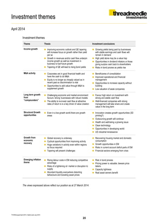 Investment themes
April 2014
T16198 Issued April 2014 | Valid to end July 2014
Investment themes
Theme Thesis Investment conclusions
Income growth  Improving economic outlook and QE tapering
will increase focus on growth rather than yield
per se
 Growth in revenues and/or cash flow underpin
income growth as well as investment in
business to fuel future growth
 Tapering of QE will lead to rising bond yields
 Growing yields being paid by businesses
with stable earnings and cash flows will
remain in demand
 High yield alone may be a value trap
 Opportunities in dividend initiators or those
giving surplus cash back to shareholders
 Risks in bond proxies as yields rise
M&A activity  Corporates are in good financial health and
have the cash to do M&A
 Equity is no longer as cheaply valued as in
recent past so discrimination is vital
 Opportunities to add value through M&A to
supplement growth
 Beneficiaries of consolidation
 Improved operational and financial
management
 Opportunities to increase capacity without
building
 Low valuation of weak companies
Long term growth
from
“compounders”
 Challenging economic and market environment
favours ‘strong’ businesses with robust models
 The ability to re-invest cash flow at attractive
rates of return is is a key driver of value creation
 Favour high return on investment with
strong and stable cash flow
 Well-financed companies with strong
management will take share and create
value in the long term
Structural Growth
opportunities
 Even in a low growth world there are growth
areas
 Innovation creates growth opportunities (3D
printing?)
 Outsourcing growth will continue
 Health and well-being a growing issue
 Clean technology
 Opportunities in developing world
 US industrial renaissance
Growth from
economic
recovery
 Global recovery is underway
 Cyclical opportunities from improving activity
 Huge variations in activity even within regions
so focus required
 Tapering will present challenges
 Recovering housing market and domestic
consumption
 Growth opportunities in EM
 Risks in current account deficit parts of EM
 Financial sectors emerging from crisis
Emerging inflation
theme
 Rising labour costs in EM reducing competitive
advantage
 Risks of a tightening oil market or disruption to
supply
 Abundant liquidity everywhere distorting
behaviours and boosting asset prices
 Risk in bond proxies
 Pricing power is valuable, beware price
takers.
 Capacity tightness
 Real asset owners benefit
The views expressed above reflect our position as at 27 March 2014.
25
 