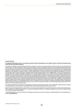 Investment themes | April 2014
T16198 Issued April 2014 | Valid to end July 2014
Important information
For Investment Professionals use only, not to be relied upon by private investors. Past performance is not a guide to the future. The value of investments and any
income from them can go down as well as up.
This material is for information only and does not constitute an offer or solicitation of an order to buy or sell any securities or other financial instruments, or to provide investment
advice or services. The research and analysis included in this document has been produced by Threadneedle Investments for its own investment management activities, may
have been acted upon prior to publication and is made available here incidentally. Any opinions expressed are made as at the date of publication but are subject to change
without notice. Information obtained from external sources is believed to be reliable but its accuracy or completeness cannot be guaranteed. Issued by Threadneedle Asset
Management Limited. Registered in England and Wales, No. 573204. Registered Office: 60 St Mary Axe, London EC3A 8JQ. Authorised and regulated in the UK by the
Financial Conduct Authority. Issued in Hong Kong by Threadneedle Portfolio Services Hong Kong Limited ("TPSHKL"). Registered Office: Unit 3004, Two Exchange Square, 8
Connaught Place, Central, Hong Kong. Registered in Hong Kong under the Companies Ordinance (Chapter 32), No. 173058. Authorised and regulated in Hong Kong by the
Securities and Futures Commission. Please note that TPSHKL can only deal with professional investors in Hong Kong within the meaning of the Securities and Futures
Ordinance. The contents of this document have not been reviewed by any regulatory authority in Hong Kong. You are advised to exercise caution in relation to the offer. If you
are in any doubt about any of the contents of this document you should obtain independent professional advice. Issued in Singapore by Threadneedle Investments Singapore
(Pte) Limited, 07-07 Winsland House 1, 3 Killiney Road, Singapore 239519. Any Fund mentioned in this document is a restricted scheme in Singapore, and is available only to
residents of Singapore who are Institutional Investors under Section 304 of the SFA, relevant persons pursuant to Section 305(1), or any person pursuant to Section 305(2) in
accordance with the conditions of, any other applicable provision of the SFA. Threadneedle funds are not authorised or recognised by the Monetary Authority of Singapore (the
“MAS”) and Shares are not allowed to be offered to the retail public. This document is not a prospectus as defined in the SFA. Accordingly, statutory liability under the SFA in
relation to the content of prospectuses would not apply.
This material includes forward looking statements, including projections of future economic and financial conditions. None of Threadneedle, its directors, officers or employees
make any representation, warranty, guaranty, or other assurance that any of these forward looking statements will prove to be accurate.
Issued in the US by Threadneedle International Limited (“TINTL”), a UK.-based investment management firm provides financial services to individual and institutional investors.
TINTL is registered as an investment adviser with the U.S. Securities and Exchange Commission and is authorised and regulated in the conduct of its investment business
in the UK by the UK Financial Conduct Authority.
Threadneedle Investments is a brand name and both the Threadneedle Investments name and logo are trademarks or registered trademarks of the Threadneedle group of
companies. threadneedle.com
26
 