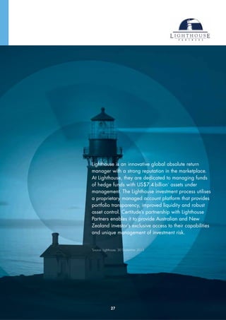 Lighthouse is an innovative global absolute return
manager with a strong reputation in the marketplace.
At Lighthouse, they are dedicated to managing funds
of hedge funds with US$7.4 billion*
assets under
management. The Lighthouse investment process utilises
a proprietary managed account platform that provides
portfolio transparency, improved liquidity and robust
asset control. Certitude’s partnership with Lighthouse
Partners enables it to provide Australian and New
Zealand investor’s exclusive access to their capabilities
and unique management of investment risk.
*
Source: Lighthouse, 30 September 2013
27
 