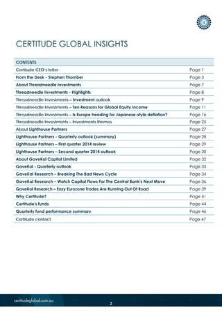 CERTITUDE GLOBAL INSIGHTS
CONTENTS
Certitude CEO’s letter Page 1
From the Desk - Stephen Thornber Page 3
About Threadneedle Investments Page 7
Threadneedle Investments - Highlights Page 8
Threadneedle Investments – Investment outlook Page 9
Threadneedle Investments – Ten Reasons for Global Equity Income Page 11
Threadneedle Investments – Investments themes Page 25
About Lighthouse Partners Page 27
Lighthouse Partners - Quarterly outlook (summary) Page 28
Lighthouse Partners – First quarter 2014 review Page 29
Lighthouse Partners – Second quarter 2014 outlook Page 30
About GaveKal Capital Limited Page 32
GaveKal - Quarterly outlook Page 33
GaveKal Research – Breaking The Bad News Cycle Page 34
GaveKal Research – Watch Capital Flows For The Central Bank's Next Move Page 36
GaveKal Research – Easy Eurozone Trades Are Running Out Of Road Page 39
Why Certitude? Page 41
Certitude's funds Page 44
Quarterly fund performance summary Page 46
Certitude contact Page 47
Threadneedle Investments – Is Europe heading for Japanese-style deflation? Page 16
2
 