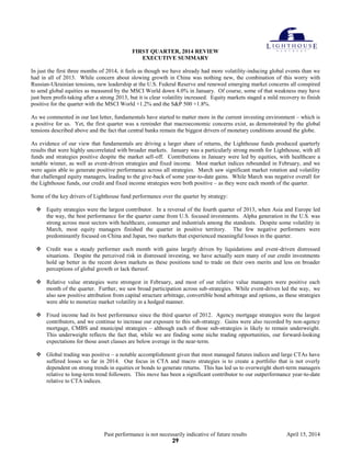 Past performance is not necessarily indicative of future results April 15, 2014
FIRST QUARTER, 2014 REVIEW
EXECUTIVE SUMMARY
In just the first three months of 2014, it feels as though we have already had more volatility-inducing global events than we
had in all of 2013. While concern about slowing growth in China was nothing new, the combination of this worry with
Russian-Ukrainian tensions, new leadership at the U.S. Federal Reserve and renewed emerging market concerns all conspired
to send global equities as measured by the MSCI World down 4.0% in January. Of course, some of that weakness may have
just been profit-taking after a strong 2013, but it is clear volatility increased. Equity markets staged a mild recovery to finish
positive for the quarter with the MSCI World +1.2% and the S&P 500 +1.8%.
As we commented in our last letter, fundamentals have started to matter more in the current investing environment – which is
a positive for us. Yet, the first quarter was a reminder that macroeconomic concerns exist, as demonstrated by the global
tensions described above and the fact that central banks remain the biggest drivers of monetary conditions around the globe.
As evidence of our view that fundamentals are driving a larger share of returns, the Lighthouse funds produced quarterly
results that were highly uncorrelated with broader markets. January was a particularly strong month for Lighthouse, with all
funds and strategies positive despite the market sell-off. Contributions in January were led by equities, with healthcare a
notable winner, as well as event-driven strategies and fixed income. Most market indices rebounded in February, and we
were again able to generate positive performance across all strategies. March saw significant market rotation and volatility
that challenged equity managers, leading to the give-back of some year-to-date gains. While March was negative overall for
the Lighthouse funds, our credit and fixed income strategies were both positive – as they were each month of the quarter.
Some of the key drivers of Lighthouse fund performance over the quarter by strategy:
 Equity strategies were the largest contributor. In a reversal of the fourth quarter of 2013, when Asia and Europe led
the way, the best performance for the quarter came from U.S. focused investments. Alpha generation in the U.S. was
strong across most sectors with healthcare, consumer and industrials among the standouts. Despite some volatility in
March, most equity managers finished the quarter in positive territory. The few negative performers were
predominantly focused on China and Japan, two markets that experienced meaningful losses in the quarter.
 Credit was a steady performer each month with gains largely driven by liquidations and event-driven distressed
situations. Despite the perceived risk in distressed investing, we have actually seen many of our credit investments
hold up better in the recent down markets as these positions tend to trade on their own merits and less on broader
perceptions of global growth or lack thereof.
 Relative value strategies were strongest in February, and most of our relative value managers were positive each
month of the quarter. Further, we saw broad participation across sub-strategies. While event-driven led the way, we
also saw positive attribution from capital structure arbitrage, convertible bond arbitrage and options, as these strategies
were able to monetize market volatility in a hedged manner.
 Fixed income had its best performance since the third quarter of 2012. Agency mortgage strategies were the largest
contributors, and we continue to increase our exposure to this sub-strategy. Gains were also recorded by non-agency
mortgage, CMBS and municipal strategies – although each of those sub-strategies is likely to remain underweight.
This underweight reflects the fact that, while we are finding some niche trading opportunities, our forward-looking
expectations for those asset classes are below average in the near-term.
 Global trading was positive – a notable accomplishment given that most managed futures indices and large CTAs have
suffered losses so far in 2014. Our focus in CTA and macro strategies is to create a portfolio that is not overly
dependent on strong trends in equities or bonds to generate returns. This has led us to overweight short-term managers
relative to long-term trend followers. This move has been a significant contributor to our outperformance year-to-date
relative to CTA indices.
29
 