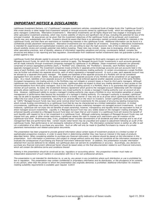 Past performance is not necessarily indicative of future results April 15, 2014
IMPORTANT NOTICE & DISCLAIMER:
Lighthouse Investment Partners, LLC (“Lighthouse”) manages investment vehicles, considered funds of hedge funds (the "Lighthouse Funds“),
that invest directly in other hedge fund investment vehicles or through accounts owned by Lighthouse Funds, which are managed by third-
party managers (collectively, “Alternative Investments”). Alternative Investments can be highly illiquid and may engage in leveraging and
other speculative investment practices, which may involve volatility of returns and significant risk of loss, including the potential for loss of the
principal invested. No assurances can be given that the investment objectives of the Lighthouse Funds will be achieved, and investment
results may vary substantially over time. Investors should be aware that there is no secondary market currently available for interests in the
Lighthouse Funds, and that there are restrictions on transferring interests in the Lighthouse Funds. Additional information can be found in a
confidential private placement memorandum. Alternative Investments are not suitable for all investors. Investing in Alternative Investments
is intended for experienced and sophisticated investors only who are willing to bear the high economic risks of the investment. Investors
should carefully review and consider potential risks before investing. These risks may include: losses due to leveraging, short-selling, and
other speculative practices, lack of liquidity, absence of information regarding valuations and pricing, counterparty default, complex tax
structures and delays in tax reporting and less regulation. Diversification from traditional market investments does not guarantee a profit or
protect against a loss.
Lighthouse Funds that allocate capital to accounts owned by such funds and managed by third-party managers are referred to herein as
Managed Account Funds, for which the risks above continue to apply. The Managed Account Funds’ investments in such accounts generally
will be made indirectly through investment companies managed by Lighthouse or its affiliates. These investment companies are generally
comprised of various segregated portfolios (each, a “Portfolio” and, collectively, the “Portfolios”). Generally, each Portfolio represents a
separate managed account. The investment companies invest primarily in separate prime brokerage accounts and sub-accounts held in the
name of each Portfolio, over which a third-party manager will have discretionary trading authority. In certain circumstances a single Portfolio
may be further sub-divided into separate accounts, each of which represents a managed account. In such a case, each separate account may
be advised by a separate third-party manager. The assets and liabilities of the separate accounts of a Portfolio will not be considered
segregated from one another. Rather, the assets and liabilities of all separate accounts of any Portfolio will be considered on an aggregate
basis. As a result, liabilities of one separate account of a Portfolio may be enforced against another separate account of the same Portfolio.
Increased transparency into trading activity in the Portfolios may not mitigate or prevent losses or fraud by third-party managers. Although
Lighthouse may monitor trading activity in these accounts, Lighthouse does not expect to direct any trading decisions or have access to live
recommendations from third-party managers. Due to the volume of trading activity in a Portfolio, there is no guarantee that Lighthouse can
monitor all such activity. As noted, the Investment Advisory Agreement which governs the managed account relationship with the manager
generally allows Lighthouse (but not in all instances) very broad authority to revoke a manager’s trading authority over an account at any
time. However, Lighthouse’s ability to revoke a manager’s trading authority may cause a Portfolio to incur termination penalties or ongoing
management or performance fees beyond the revocation of a manager’s trading authority. If a manager’s authority is revoked, Lighthouse
may not be able to liquidate investments held in Portfolios in a timely manner or may only do so at prices which Lighthouse believes do not
reflect the true value of such investments, resulting in an adverse effect on the return to investors. Certain Lighthouse Funds described herein
as “100%” Managed Account Funds may have some nominal direct fund investments for the purpose of structuring seeding transactions,
which include funding commitments by a Lighthouse Fund that be may be characterized as a limited redemption restriction. In limited
circumstances, Lighthouse may utilize third-party intermediaries to access underlying managers via managed account investments. In such
instances, Lighthouse will not enjoy the full benefits of asset ownership; however, transparency and liquidity terms are equivalent to that of
direct managed account investments. Liquidity in a Managed Account Fund may vary widely based on the managers’ trading strategies. The
enhanced liquidity provided by a Managed Account Fund does not mean that an end investor in a Lighthouse Fund will receive the benefit of
such liquidity with respect to his or her investment in a Lighthouse Fund. Although underlying managers of Managed Account Funds may not
impose lock-ups, gates or other similar restrictions, Lighthouse retains the right to impose such restrictions upon all investors at the
Lighthouse fund level. Performance data, if any, presented herein includes reinvestment of all dividends and other earnings and is net of all
management fees and performance fees. Certain results noted herein may be unaudited and subject to adjustment following an audit of the
Lighthouse Funds. Past performance is not necessarily indicative of future results. The information contained herein is neither an offer to sell
nor a solicitation of an offer to purchase any securities. Such an offer will only be made to Qualified Purchasers by means of a private
placement memorandum and related subscription documents.
This presentation has been prepared to provide general information about certain types of investment products to a limited number of
sophisticated prospective investors, in order to assist them in determining whether they may have an interest in the types of products
described herein. When considering whether to purchase any financial instrument, no reliance should be placed on the information in this
presentation. Such information is preliminary and subject to change without notice and does not constitute all the information necessary to
evaluate the consequences of purchasing any financial instrument referenced herein. In addition, this presentation includes information
obtained from sources believed to be reliable, but Lighthouse does not warrant its completeness or accuracy. Accordingly, any decision to
purchase any financial instrument referenced herein should be based solely on the final documentation related to such financial instrument,
which will contain the definitive terms and conditions thereof.
Nothing in this presentation should be construed as tax, regulatory or accounting advice. Any prospective investor must make an
independent assessment of such matters in consultation with his or her own professional advisors.
This presentation is not intended for distribution to, or use by, any person in any jurisdiction where such distribution or use is prohibited by
law or regulation. This presentation may contain confidential or proprietary information and its distribution, or the divulgence of its contents
to any person, other than the person to whom the presentation was originally delivered, is prohibited. Additional information for investors
meeting suitability requirements is available upon request. ©2014
31
 