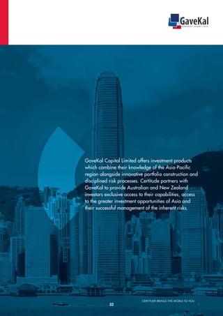 CERTITUDE BRINGS THE WORLD TO YOU
GaveKal Capital Limited offers investment products
which combine their knowledge of the Asia-Pacific
region alongside innovative portfolio construction and
disciplined risk processes. Certitude partners with
GaveKal to provide Australian and New Zealand
investors exclusive access to their capabilities, access
to the greater investment opportunities of Asia and
their successful management of the inherent risks.
*
32
 