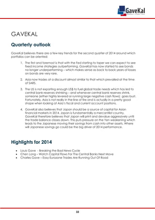 GAVEKAL
Quarterly outlook
GaveKal believes there are a few key trends for the second quarter of 2014 around which
portfolios can be oriented:
1. The first and foremost is that with the Fed starting to taper we can expect to see
fixed income strategies outperforming. GaveKal has now started to see bonds
no longer underperforming – which makes sense as back to back years of losses
on bonds are very rare.
2. Asia now trades at a discount almost similar to that which prevailed at the time
of SARS.
3. The US is not exporting enough US$ to fuel global trade needs which has led to
central bank reserves shrinking – and whenever central bank reserves shrink,
someone (either highly levered or running large negative cash flows) goes bust.
Fortunately, Asia is not really in the line of fire and is actually in a pretty good
shape when looking at Asia’s fiscal and current account positions.
4. GaveKal also believes that Japan should be a source of capital for Asian
financial markets in 2014. Japan is fundamentally a mercantilist country.
GaveKal therefore believes that Japan will print and devalue aggressively until
the trade balance closes down. This puts pressure on the Yen weakening which
leads to the Japanese moving their savings from cash into other assets. Where
will Japanese savings go could be the big driver of 2014 performance.
Highlights for 2014
 Louis Gave - Breaking the Bad News Cycle
 Chen Long – Watch Capital Flows For The Central Banks Next Move
 Charles Gave – Easy Eurozone Trades Are Running Out Of Road
33
 