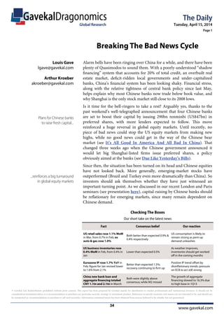 www.gavekal.com
GavekalDragonomics The Daily
Tuesday, April 15, 2014
Page 1
Global Research
© Gavekal Ltd. Redistribution prohibited without prior consent. This report has been prepared by Gavekal mainly for distribution to market professionals and institutional investors. It should not be
considered as investment advice or a recommendation to purchase any particular security, strategy or investment product. References to specific securities and issuers are not intended to be, and should not
be interpreted as, recommendations to purchase or sell such securities. Information contained herein has been obtained from sources believed to be reliable, but not guaranteed.
Alarm bells have been ringing over China for a while, and there have been
plenty of Quasimodos to sound them. With a poorly-understood “shadow
financing” system that accounts for 20% of total credit, an overbuilt real
estate market, deficit-ridden local governments and under-capitalized
banks, China’s financial system has been looking shaky. Financial stress,
along with the relative tightness of central bank policy since last May,
helps explain why most Chinese banks now trade below book value, and
why Shanghai is the only stock market still close to its 2008 lows.
Is it time for the bell-ringers to take a rest? Arguably yes, thanks to the
past weekend’s well-telegraphed announcement that four Chinese banks
are set to boost their capital by issuing 290bn renminbi (US$47bn) in
preferred shares, with more lenders expected to follow. This move
reinforced a huge reversal in global equity markets. Until recently, no
piece of bad news could stop the US equity markets from making new
highs, while no good news could get in the way of the Chinese bear
market (see It’s All Good In America And All Bad In China). That
changed three weeks ago when the Chinese government announced it
would let big Shanghai-listed firms issue preferred shares, a policy
obviously aimed at the banks (see Due Like Yesterday’s Bills).
Since then, the situation has been turned on its head and Chinese equities
have not looked back. More generally, emerging-market stocks have
outperformed (Brazil and Turkey even more dramatically than China). So
investors should ask themselves whether they have just witnessed an
important turning point. As we discussed in our recent London and Paris
seminars (see presentation here), capital-raising by Chinese banks should
be reflationary for emerging markets, since many remain dependent on
Chinese demand.
Plans for Chinese banks
to raise fresh capital...
...reinforces a big turnaround
in global equity markets
Louis Gave
lgave@gavekal.com
Arthur Kroeber
akroeber@gavekal.com
Global Research
Breaking The Bad News Cycle
Checking The Boxes
Fact Consensus belief Our reaction
US retail sales rose 1.1% MoM
in Mar, from 0.7% in Feb; ex
auto & gas rose 1.0%
Both better than expected 0.9% &
0.4% respectively
US consumption is likely to
remain strong as pent-up
demand unleashes
US business inventories rose
0.4% MoM in Feb, from 0.4% in
Jan
Lower than expected 0.5%
As weather improves,
inventories should get worked
oﬀ in the coming months
Eurozone IP rose 1.7% YoY in
Feb; ﬁgure for Jan revised lower
to 1.6% from 2.1%
Better than expected 1.5%;
recovery continuing to ﬁrm up
Positive IP trend oﬀset by
disinﬂationary trends; pressure
on ECB to act still strong
China new bank loan and
aggregate ﬁnancing totaled
CNY 1.1tn and 2.1tn in March
Both were slightly above
consensus; while M2 missed
The growth of aggregate
ﬁnancing slowed to 16.3% due
to high base in 1Q13
Our short take on the latest news
34
 