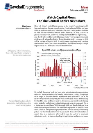 Ideas
www.gavekal.com
Wednesday, April 23, 2014
Page 1
GavekalDragonomicsChina Research
© Gavekal Ltd. Redistribution prohibited without prior consent. This report has been prepared by Gavekal mainly for distribution to market professionals and institutional investors. It should not be
considered as investment advice or a recommendation to purchase any particular security, strategy or investment product. References to specific securities and issuers are not intended to be, and should not
be interpreted as, recommendations to purchase or sell such securities. Information contained herein has been obtained from sources believed to be reliable, but not guaranteed.
How will China’s central bank respond to the country’s slowing growth?
Speculation about the next move from the People’s Bank of China has been
rising as economic indicators continue to be tepid, credit growth continues
to slow and the currency remains weak. Similarly, in early 2012 GDP
growth was also weak, credit was cooling and the RMB was depreciating—
and shortly afterward the central bank cut banks’ reserve requirements and
credit growth rebounded. But we do not think the policy response in 2014
will be a repeat of that in 2012. A cut in reserve requirements is certainly
not imminent, and if one comes it would be a signal less of a major change
in policy than of a shift in the balance of capital flows.
First of all, the central bank has been quite active in damping expectations
of further monetary easing. On Tuesday it announced a policy change that
takes longer to describe than its importance really warrants: a cut in the
reserve-requirement ratio (RRR) for rural commercial banks at the county
level and for rural credit cooperatives. The announced intent was to free up
more funds for banks to support agriculture and rural development. But as
a similar cut in rural banks’ RRR in April 2012 was shortly followed by a
cut in reserve requirements for the entire banking system in May 2012, this
move could be interpreted as preparation for broader easing of monetary
policy. The People’s Bank however made clear it does not want markets to
expect this; in a statement afterward, it said the cut is “a structural
adjustment policy to increase funding for agriculture, and does not mean
While capital inflows remain strong,
there is little reason for the central bank
to cut reserve requirements
The central bank has been actively
discouraging markets from expecting
more monetary easing
Watch Capital Flows
For The Central Bank’s Next Move
Chen Long
lchen@gavekal.com
36
 