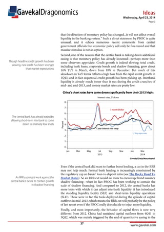 Ideas
www.gavekal.com
Wednesday, April 23, 2014
Page 2
GavekalDragonomics
that the direction of monetary policy has changed...it will not affect overall
liquidity in the banking system.” Such a direct statement by PBOC is quite
unusual, and it echoes numerous recent comments from central
government officials that economic policy will only be fine-tuned and that
massive stimulus is not an option.
Second, one of the reasons that the central bank is talking down additional
easing is that monetary policy has already loosened—perhaps more than
some observers appreciate. Credit growth is indeed slowing: total credit,
including bank loans, corporate bonds and shadow financing, grew about
16% YoY in March, down from 18% in December. But much of this
slowdown in YoY terms reflects a high base from the rapid credit growth in
1Q13, and in fact sequential credit growth has been picking up. Interbank
liquidity is already much looser than it was during the credit crunches of
mid- and end-2013, and money market rates are pretty low.
Even if the central bank did want to further boost lending, a cut in the RRR
may not help much. Formal bank lending is increasingly constrained by
the regulatory cap on banks’ loan-to-deposit ratio (see The Rocky Road To
Market Rates). So an RRR cut would do more to encourage bond issuance
shadow financing—when in fact PBOC has been working to contain the
scale of shadow financing. And compared to 2012, the central banks has
more tools with which it can adjust interbank liquidity: it has introduced
the standing liquidity facility (SLF) and short-term liquidity operations
(SLO). These were in fact the tools deployed during the episode of capital
outflows in mid-2013, which means the RRR cut will probably be the policy
of last resort even if the PBOC really does decide to inject more liquidity.
Finally, and most importantly, the behavior of capital flows is now very
different from 2012. China had sustained capital outflows from 4Q11 to
3Q12, which was mainly triggered by the end of quantitative easing in the
Though headline credit growth has been
slowing, new credit has been stronger
than market expectations
The central bank has already eased by
allowing short-term interbank to come
down to relatively low levels
An RRR cut might work against the
central bank’s desire to contain growth
in shadow financing
37
 