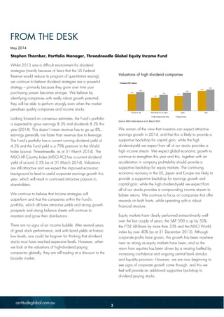 Stephen Thornber, Portfolio Manager, Threadneedle Global Equity Income Fund
Whilst 2013 was a difficult environment for dividend
strategies (mainly because of fears that the US Federal
Reserve would reduce its program of quantitative easing),
we continue to believe dividend strategies are a powerful
strategy – primarily because they grow over time your
purchasing power becomes stronger. We believe by
identifying companies with really robust growth potential,
they will be able to perform strongly even when the market
penalises quality companies and income stocks.
Looking forward on consensus estimates, the Fund’s portfolio
is expected to grow earnings 8.3% and dividends 8.2% this
year (2014). This doesn’t mean revenue has to go up 8%...
earnings generally rise faster than revenue due to leverage.
The Fund’s portfolio has a current running dividend yield of
4.5% and the Fund yield is a 79% premium to the World
Index (source: Threadneedle, as at 31 March 2014). The
MSCI All Country Index (MSCI AC) has a current dividend
yield of around 2.5% (as at 31 March 2014). Valuations
are still attractive and we expect the improved economic
background to lead to useful corporate earnings growth this
year, which will result in continued attractive payouts to
shareholders.
We continue to believe that Income strategies will
outperform and that the companies within the Fund’s
portfolio, which all have attractive yields and strong growth
prospects and strong balance sheets will continue to
maintain and grow their distributions.
There are no signs of an income bubble. After several years
of good stock performance, and with bond yields at historic
low levels, one could be forgiven for thinking that dividend
stocks must have reached expensive levels. However, when
we look at the valuations of high-dividend paying
companies globally, they are still trading at a discount to the
broader market.
Valuations of high dividend companies
Source: MSCI index data as at 31 March 2014
We remain of the view that investors can expect attractive
earnings growth in 2014, and that this is likely to provide a
supportive backdrop for capital gain; while the high
dividend-yield we expect from all of our stocks provides a
high income stream. We expect global economic growth to
continue to strengthen this year and this, together with an
acceleration in company profitability should provide a
supportive backdrop for equity markets. The continuing
economic recovery in the US, Japan and Europe are likely to
provide a supportive backdrop for earnings growth and
capital gain; while the high dividend-yield we expect from
all of our stocks provides a compounding income stream to
bolster returns. We continue to focus on companies that offer
rewards on both fronts, while operating with a robust
financial structure.
Equity markets have clearly performed extraordinarily well
over the last couple of years; the S&P 500 is up by 50%,
the FTSE All-Share by more than 33% and the MSCI World
index by over 40% (as at 31 December 2013). Although
corporate profits have grown, this growth has been nowhere
near as strong as equity markets have been, and so the
return from equities has been driven by a rerating fuelled by
increasing confidence and ongoing central bank stimulus
and liquidity provision. However, we are now beginning to
see signs of corporate growth come through, and this we
feel will provide an additional supportive backdrop to
dividend paying stocks.
12.4
9.7
11.1
14.7
13.9
11.8
13.3
15.7
Europe inc UK Asia Pacific AC ex Japan Japan USA
High dividend yield index Regular Index
Forward PE ratios
FROM THE DESK
May 2014
3
 