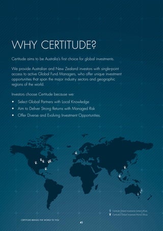 Certitude Global Investments Limited offices
Certitude’s Global Investment Partner offices
CERTITUDE BRINGS THE WORLD TO YOU
Why Certitude?
Certitude aims to be Australia’s first choice for global investments.
We provide Australian and New Zealand investors with single-point
access to active Global Fund Managers, who offer unique investment
opportunities that span the major industry sectors and geographic
regions of the world.
Investors choose Certitude because we:
• Select Global Partners with Local Knowledge
• Aim to Deliver Strong Returns with Managed Risk
• Offer Diverse and Evolving Investment Opportunities.
41
 