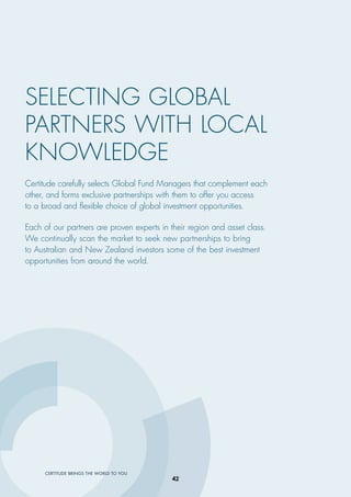 CERTITUDE BRINGS THE WORLD TO YOU
Certitude carefully selects Global Fund Managers that complement each
other, and forms exclusive partnerships with them to offer you access
to a broad and ﬂexible choice of global investment opportunities.
Each of our partners are proven experts in their region and asset class.
We continually scan the market to seek new partnerships to bring
to Australian and New Zealand investors some of the best investment
opportunities from around the world.
SELECTING GLOBAL
PARTNERS WITH LOCAL
KNOWLEDGE
42
 