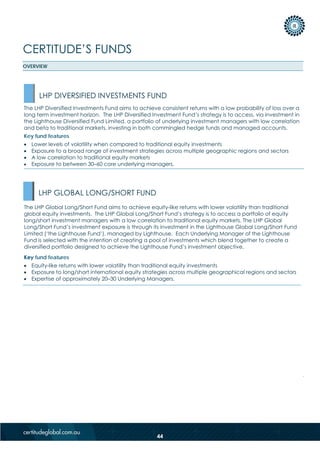 CERTITUDE’S FUNDS
OVERVIEW
Key fund features
• Equity-like returns with lower volatility than traditional equity investments
• Exposure to long/short international equity strategies across multiple geographical regions and sectors
• Expertise of approximately 20–30 Underlying Managers.
LHP GLOBAL LONG/SHORT FUND
The LHP Global Long/Short Fund aims to achieve equity-like returns with lower volatility than traditional
global equity investments. The LHP Global Long/Short Fund’s strategy is to access a portfolio of equity
long/short investment managers with a low correlation to traditional equity markets. The LHP Global
Long/Short Fund’s investment exposure is through its investment in the Lighthouse Global Long/Short Fund
Limited (‘the Lighthouse Fund’), managed by Lighthouse. Each Underlying Manager of the Lighthouse
Fund is selected with the intention of creating a pool of investments which blend together to create a
diversified portfolio designed to achieve the Lighthouse Fund’s investment objective.
The LHP Diversified Investments Fund aims to achieve consistent returns with a low probability of loss over a
long term investment horizon. The LHP Diversified Investment Fund’s strategy is to access, via investment in
the Lighthouse Diversified Fund Limited, a portfolio of underlying investment managers with low correlation
and beta to traditional markets, investing in both commingled hedge funds and managed accounts.
Key fund features
• Lower levels of volatility when compared to traditional equity investments
• Exposure to a broad range of investment strategies across multiple geographic regions and sectors
• A low correlation to traditional equity markets
• Exposure to between 30–60 core underlying managers.
LHP DIVERSIFIED INVESTMENTS FUND
44
 