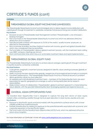CERTITUDE’S FUNDS (cont)
For more information on Certitude’s funds visit www.certitudeglobal.com.au/products
1Source: Threadneedle, as at 30 September 2012
OVERVIEW
The Threadneedle Global Equity Income Fund (Unhedged) aims to deliver regular income distributions with
capital growth through its investment in worldwide companies that produce strong and consistent distributions.
Key features
• Exclusive access to Threadneedle Asset Management Limited (‘Threadneedle’), one of Europe’s
leading managers1
• The Fund invests in the Threadneedle Global Equity Income Fund which has delivered attractive
distributions since inception1
• Typically provides investors with exposure to 75–951of the world’s ‘quality income’ producers, as
selected by Threadneedle.
• Aims to provide Australian and New Zealand investors with income, growth and global diversification
which may complement their local portfolio.
• The Fund relies on Threadneedle’s rigorous global investment process, with the investment team visiting
over 30001 company meetings per annum.
• Short communication lines and a focus on actionable investment ideas and rapid implementation.
The Threadneedle Global Equity Fund aims to achieve above average capital growth through investment
in equities issued by companies worldwide.
Key fund features
• A disciplined, pragmatic investment process designed to identify value-creating businesses globally at
attractive prices
• Ability to pursue the best opportunities globally, irrespective of local regional benchmarks or constraints
• Consistent performance – the Threadneedle Global Equity Fund has a historical record of consistent
alpha generation driven by stock selection1
• An experienced multi-disciplined investment team – members of the Global Equities team are each
responsible for specific geographical coverage as well as having dedicated sector research
responsibilities.
• Deep-rooted culture of collaboration: Threadneedle’s global investment approach is characterised by
robust debate, with the specialist Global Equities team leveraging experienced regional resources.
The GaveKal Asian Opportunities Fund is designed to capture the long term returns of Asian equity
markets while constraining volatility through tactical asset allocation in Asian bonds, equities and cash.
Key features
• Exposure to Asia-Pacific equity and bond markets with the potential to achieve returns with a lower
volatility profile than traditional equity
• Portfolio diversification by adding an exposure to the potential benefits associated with economic and
corporate expansion in the Asia-Pacific region
• The Fund invests into the GaveKal Asian Opportunities (UCITS) Fund, which has delivered attractive
returns since inception.
THREADNEEDLE GLOBAL EQUITY INCOME FUND (UNHEDGED)
THREADNEEDLE GLOBAL EQUITY FUND
GAVEKAL ASIAN OPPORTUNITIES FUND
45
 