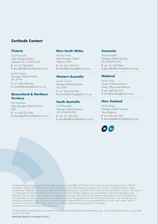 Certitude Contact
New South Wales
Geoff Koudelka
State Manager Global
Solutions VIC & NSW & TAS
Jennifer Savedra
Manager Global Solutions
VIC & WA
P +61 429 038 946
E jsavedra@certitudeglobal.com.au
Queensland & Northern
Territory
Paul Burbidge
State Manager Global Solutions
QLD
P +61 409 723 990
E pburbidge@certitudeglobal.com.au
Michael Akele
State Manager Global
Solutions NSW
P +61 401 994 973
E makele@certitudeglobal.com.au
Western Australia
Jennifer Savedra
Manager Global Solutions
VIC & WA
South Australia
Tasmania
Geoff Koudelka
Manager Global Solutions
VIC & NSW & TAS
P +61 417 309 844
E gkoudelka@certitudeglobal.com.au
National
Hector Ortiz
Head of Global Solutions
Family Ofﬁces and Institutions
P +61 488 585 534
E hortiz@certitudeglobal.com.au
New Zealand
Paul Burbidge
Manager Global Solutions
New Zealand
P +61 409 723 990
E pburbidge@certitudeglobal.com.au
CERTITUDE BRINGS THE WORLD TO YOU
This document has been prepared by Certitude Global Investments Limited ABN 25 082 852 364 (Australian Financial Services Licence No. 246747
(‘Certitude’)). Although every effort has been made to verify the accuracy of the information contained in this document, Certitude, its directors, ofﬁcers,
representatives, employees, associates and agents disclaim all liability (except for any liability which by law cannot be excluded), for any error, inaccuracy in,
or omission from the information contained in this document or any loss or damage suffered by any person directly or indirectly through relying on this
information. The information in this document is not personal ﬁnancial product advice and has been prepared without taking into account the objectives,
ﬁnancial situation or needs of any particular person. Before making an investment decision to invest or continue to hold units in any Certitude fund, you
should obtain and read a copy of the relevant Product Disclosure Statement (PDS) from www.certitudeglobal.com.au/pds and consider, with the
assistance of a ﬁnancial or other adviser, whether the investment is appropriate having regard to those matters.
Past performance is not indicative of future performance.
This report has been prepared for use by Australian Financial Services Licensees and their representatives only. Not for onward distribution to, or to be relied
upon by, retail clients.
Geoff Koudelka
Manager Global Solutions
VIC & NSW & TAS
P +61 417 309 844
E gkoudelka@certitudeglobal.com.au
Victoria
P +61 417 309 844
E gkoudelka@certitudeglobal.com.au
P +61 429 038 946
E jsavedra@certitudeglobal.com.au
 